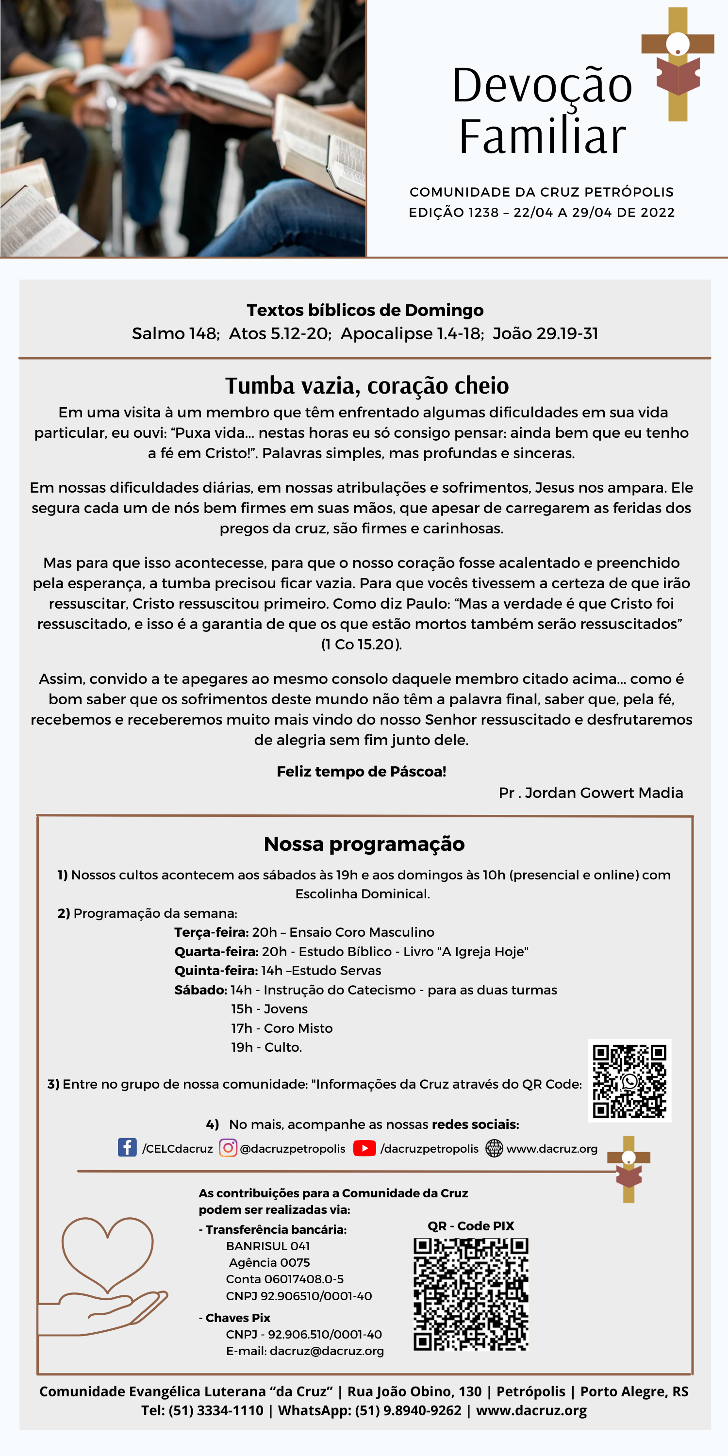 Tumba vazia, coração cheio
Em uma visita à um membro que têm enfrentado algumas dificuldades em sua vida
particular, eu ouvi: “Puxa vida... nestas horas eu só consigo pensar: ainda bem que eu tenho
a fé em Cristo!”. Palavras simples, mas profundas e sinceras.

Em nossas dificuldades diárias, em nossas atribulações e sofrimentos, Jesus nos ampara. Ele
segura cada um de nós bem firmes em suas mãos, que apesar de carregarem as feridas dos
pregos da cruz, são firmes e carinhosas.

Mas para que isso acontecesse, para que o nosso coração fosse acalentado e preenchido
pela esperança, a tumba precisou ficar vazia. Para que vocês tivessem a certeza de que irão
ressuscitar, Cristo ressuscitou primeiro. Como diz Paulo: “Mas a verdade é que Cristo foi
ressuscitado, e isso é a garantia de que os que estão mortos também serão ressuscitados”
(1 Co 15.20).

Assim, convido a te apegares ao mesmo consolo daquele membro citado acima... como é
bom saber que os sofrimentos deste mundo não têm a palavra final, saber que, pela fé,
recebemos e receberemos muito mais vindo do nosso Senhor ressuscitado e desfrutaremos
de alegria sem fim junto dele.

Feliz tempo de Páscoa!

Pr. Jordan Gowert Madia