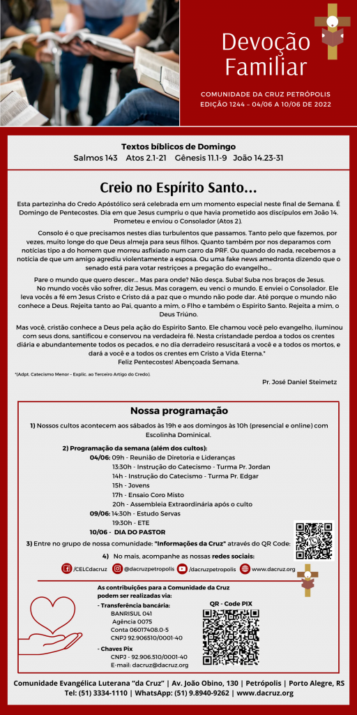 Esta partezinha do Credo Apóstólico será celebrada em um momento especial neste final de Semana. É Domingo de Pentecostes. Dia em que Jesus cumpriu o que havia prometido aos discípulos em João 14. Prometeu e enviou o Consolador (Atos 2). 

Consolo é o que precisamos nestes dias turbulentos que passamos. Tanto pelo que fazemos, por vezes, muito longe do que Deus almeja para seus filhos. Quanto também por nos deparamos com notícias tipo a do homem que morreu asfixiado num carro da PRF. Ou quando do nada, recebemos a notícia de que um amigo agrediu violentamente a esposa. Ou uma fake news amedronta dizendo que o senado está para votar restriçoes a pregação do evangelho...
Pare o mundo que quero descer... Mas para onde? Não desça. Suba! Suba nos braços de Jesus.

No mundo vocês vão sofrer, diz Jesus. Mas coragem, eu venci o mundo. E enviei o Consolador. Ele leva vocês a fé em Jesus Cristo e Cristo dá a paz que o mundo não pode dar. Até porque o mundo não conhece a Deus. Rejeita tanto ao Pai, quanto a mim, o Flho e também o Espirito Santo. Rejeita a mim, o Deus Triúno.

Mas você, cristão conhece a Deus pela ação do Espirito Santo. Ele chamou você pelo evangelho, iluminou com seus dons, santificou e conservou na verdadeira fé. Nesta cristandade perdoa a todos os crentes diária e abundantemente todos os pecados, e no dia derradeiro resuscitará a você e a todos os mortos, e dará a você e a todos os crentes em Cristo a Vida Eterna.*  Feliz Pentecostes! Abençoada Semana.

*(Adpt. Catecismo Menor – Explic. ao Terceiro Artigo do Credo).
