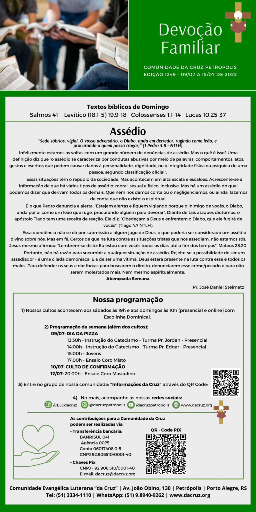 Infelizmente estamos as voltas com um grande número de denúncias de assédio. Mas o quê é isso? Uma definição diz que “o assédio se caracteriza por condutas abusivas por meio de palavras, comportamentos, atos, gestos e escritos que podem causar danos à personalidade, dignidade, ou à integridade física ou psíquica de uma pessoa, segundo classificação oficial”. 

	Essas situações têm o repúdio da sociedade. Mas acontecem em alta escala e escalões. Acrescente-se a informação de que há vários tipos de assédio: moral, sexual e físico, inclusive. Mas há um assédio do qual podemos dizer que derivam todos os demais. Que nem nos damos conta ou o negligenciamos, ou ainda, fazemos de conta que não existe: o espiritual.

 	É o que Pedro denuncia e alerta. “Estejam alertas e fiquem vigiando porque o inimigo de vocês, o Diabo, anda por aí como um leão que ruge, procurando alguém para devorar”. Diante de tais ataques dioturnos, o apóstolo Tiago tem uma receita de reação. Ele diz: “Obedeçam a Deus e enfrentem o Diabo, que ele fugirá de vocês”. (Tiago 4.7 NTLH).

	Essa obediência não se dá por submissão a algum jugo de Deus, o que poderia ser considerado um assédio divino sobre nós. Mas em fé. Certos de que na luta contra as situações tristes que nos assediam, não estamos sós. Jesus mesmo afirmou: “Lembrem-se disto: Eu estou com vocês todos os dias, até o fim dos tempos”. Mateus 28.20. 

	Portanto, não há razão para sucumbir a qualquer situação de assédio. Rejeite-se a possibildade de ser um assediador - é uma cilada demoníaca; E a de ser uma vítima. Deus estará presente na luta contra esse e todos os males. Para defender os seus e dar forças para buscarem o direito, denunciarem esse crime/pecado e para não serem molestados mais. Nem mesmo espiritualmente. 
Abençoada Semana.